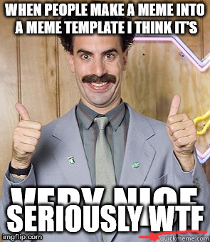 Borat very nice | WHEN PEOPLE MAKE A MEME INTO A MEME TEMPLATE I THINK IT'S; SERIOUSLY WTF | image tagged in borat very nice | made w/ Imgflip meme maker