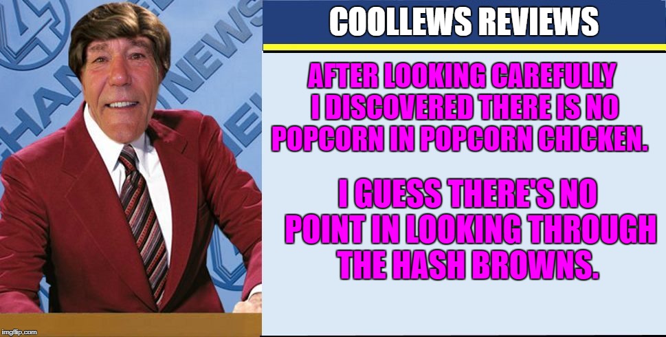 after looking carefully i discovered there is no popcorn in popcorn chicken. | COOLLEWS REVIEWS; AFTER LOOKING CAREFULLY I DISCOVERED THERE IS NO POPCORN IN POPCORN CHICKEN. I GUESS THERE'S NO POINT IN LOOKING THROUGH THE HASH BROWNS. | image tagged in coollews views | made w/ Imgflip meme maker