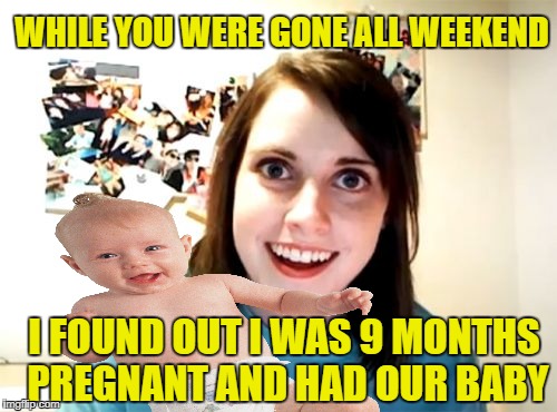 Where'd this kid come from? | WHILE YOU WERE GONE ALL WEEKEND; I FOUND OUT I WAS 9 MONTHS PREGNANT AND HAD OUR BABY | image tagged in funny memes,overly attached girlfriend,pretend pregnancy,trap | made w/ Imgflip meme maker