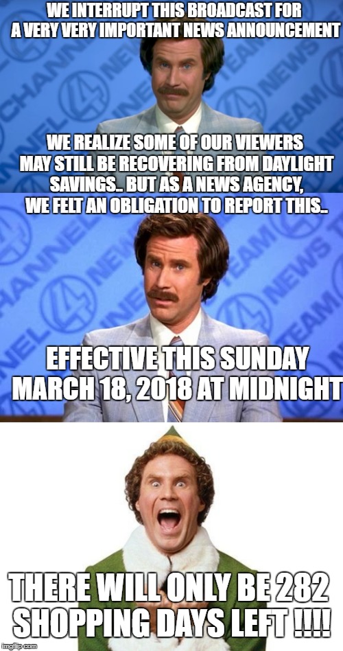 Breaking News... This Sunday March 18th.. At Midnight...  | WE INTERRUPT THIS BROADCAST FOR A VERY VERY IMPORTANT NEWS ANNOUNCEMENT; WE REALIZE SOME OF OUR VIEWERS MAY STILL BE RECOVERING FROM DAYLIGHT SAVINGS.. BUT AS A NEWS AGENCY, WE FELT AN OBLIGATION TO REPORT THIS.. EFFECTIVE THIS SUNDAY MARCH 18, 2018 AT MIDNIGHT; THERE WILL ONLY BE 282 SHOPPING DAYS LEFT !!!! | image tagged in ron burgundy,anchorman,march 18th 2018,breaking news,elf | made w/ Imgflip meme maker