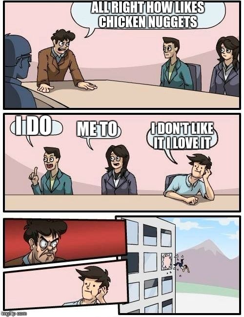 Boardroom Meeting Suggestion | ALL RIGHT HOW LIKES CHICKEN NUGGETS; I DO; ME TO; I DON'T LIKE IT I LOVE IT | image tagged in memes,boardroom meeting suggestion | made w/ Imgflip meme maker