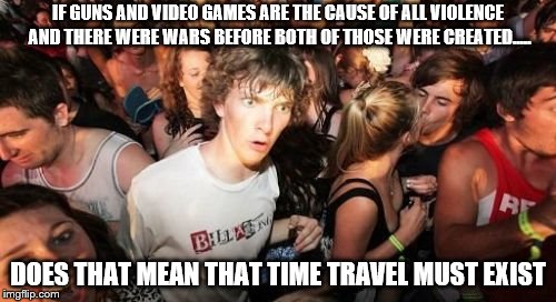 does Bruno mars is gay? | IF GUNS AND VIDEO GAMES ARE THE CAUSE OF ALL VIOLENCE AND THERE WERE WARS BEFORE BOTH OF THOSE WERE CREATED..... DOES THAT MEAN THAT TIME TRAVEL MUST EXIST | image tagged in memes,sudden clarity clarence | made w/ Imgflip meme maker