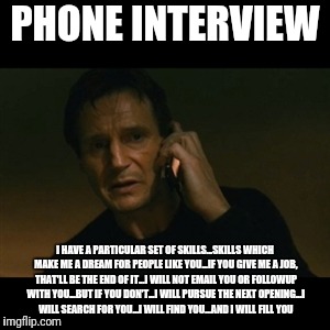 Liam Neeson Taken Meme | PHONE INTERVIEW; I HAVE A PARTICULAR SET OF SKILLS...SKILLS WHICH MAKE ME A DREAM FOR PEOPLE LIKE YOU...IF YOU GIVE ME A JOB, THAT'LL BE THE END OF IT...I WILL NOT EMAIL YOU OR FOLLOWUP WITH YOU...BUT IF YOU DON'T...I WILL PURSUE THE NEXT OPENING...I WILL SEARCH FOR YOU...I WILL FIND YOU...AND I WILL FILL YOU | image tagged in memes,liam neeson taken | made w/ Imgflip meme maker