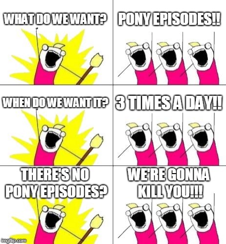 What Do We Want 3 Meme | WHAT DO WE WANT? PONY EPISODES!! WHEN DO WE WANT IT? 3 TIMES A DAY!! THERE'S NO PONY EPISODES? WE'RE GONNA KILL YOU!!! | image tagged in memes,what do we want 3 | made w/ Imgflip meme maker