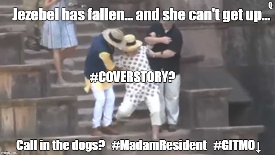 Jezebel has fallen and she can't get up... Call in the dogs? #CoverStory? #MadamResident #GITMO #44GITMO #SHEOL #ISAIAH14 #MAGA | Q; Jezebel has fallen... and she can't get up... #COVERSTORY? Call in the dogs?   #MadamResident   #GITMO↓ | image tagged in hillary clinton for prison hospital 2016,help i've fallen and i can't get up,treason,what happened,donald trump,guantanamo | made w/ Imgflip meme maker