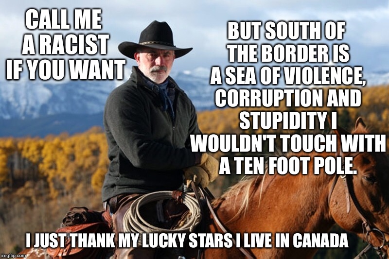 Call me a racist if you want... | CALL ME A RACIST IF YOU WANT; BUT SOUTH OF THE BORDER IS A SEA OF VIOLENCE, CORRUPTION AND STUPIDITY I WOULDN'T TOUCH WITH A TEN FOOT POLE. I JUST THANK MY LUCKY STARS I LIVE IN CANADA | image tagged in mantracker,call me a racist if you want | made w/ Imgflip meme maker