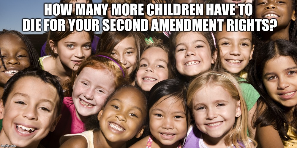 Happy Children | HOW MANY MORE CHILDREN HAVE TO DIE FOR YOUR SECOND AMENDMENT RIGHTS? | image tagged in happy children | made w/ Imgflip meme maker