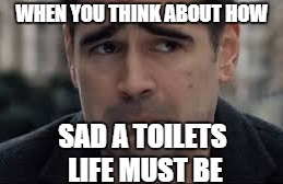 toilet man | WHEN YOU THINK ABOUT HOW; SAD A TOILETS LIFE MUST BE | image tagged in toilet humor,toilet memes | made w/ Imgflip meme maker