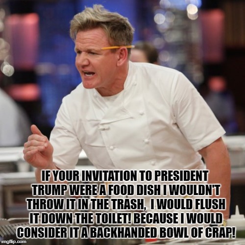 After reading the SLO Tribunes invitation to visit SLO County, CA, Chef Ramsay was asked to comment on it. | IF YOUR INVITATION TO PRESIDENT TRUMP WERE A FOOD DISH I WOULDN'T THROW IT IN THE TRASH,  I WOULD FLUSH IT DOWN THE TOILET! BECAUSE I WOULD CONSIDER IT A BACKHANDED BOWL OF CRAP! | image tagged in memes,chef gordon ramsay,chef ramsay,donald trump approves,liberal vs conservative,crap | made w/ Imgflip meme maker