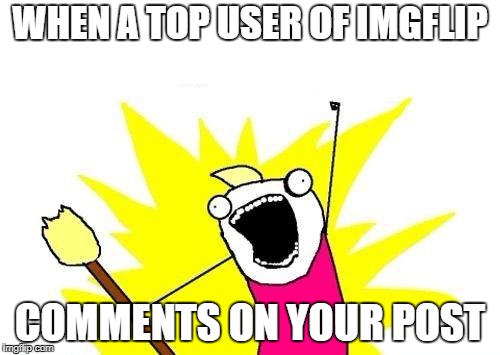 X All The Y | WHEN A TOP USER OF IMGFLIP; COMMENTS ON YOUR POST | image tagged in memes,x all the y | made w/ Imgflip meme maker