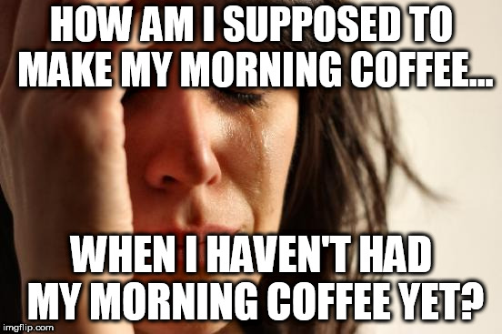 First World Problems Meme |  HOW AM I SUPPOSED TO MAKE MY MORNING COFFEE... WHEN I HAVEN'T HAD MY MORNING COFFEE YET? | image tagged in memes,first world problems | made w/ Imgflip meme maker