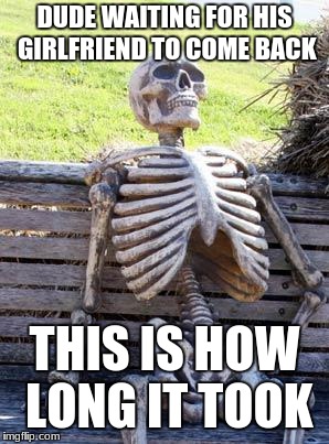 Waiting Skeleton Meme | DUDE WAITING FOR HIS GIRLFRIEND TO COME BACK; THIS IS HOW LONG IT TOOK | image tagged in memes,waiting skeleton | made w/ Imgflip meme maker