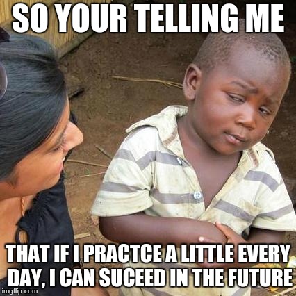 Third World Skeptical Kid Meme | SO YOUR TELLING ME; THAT IF I PRACTCE A LITTLE EVERY DAY, I CAN SUCEED IN THE FUTURE | image tagged in memes,third world skeptical kid | made w/ Imgflip meme maker