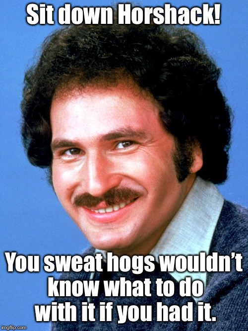 Sit down Horshack! You sweat hogs wouldn’t know what to do with it if you had it. | made w/ Imgflip meme maker