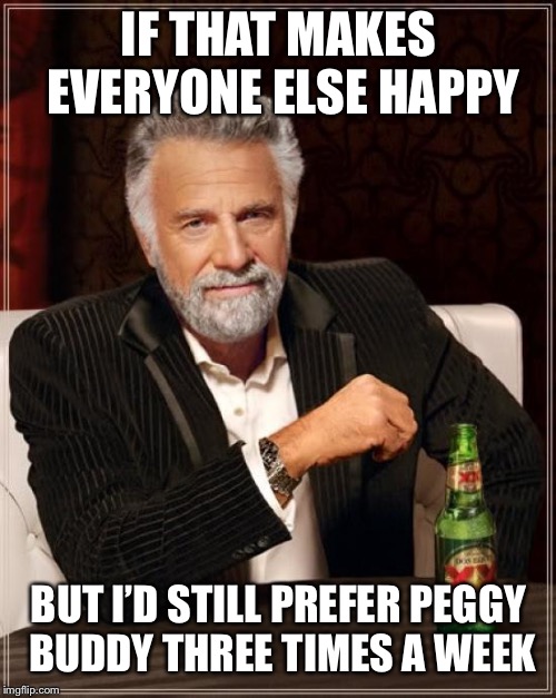 The Most Interesting Man In The World Meme | IF THAT MAKES EVERYONE ELSE HAPPY BUT I’D STILL PREFER PEGGY BUDDY THREE TIMES A WEEK | image tagged in memes,the most interesting man in the world | made w/ Imgflip meme maker