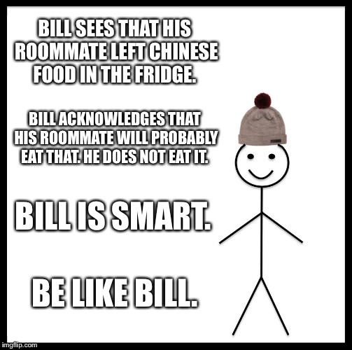 Be Like Bill | BILL SEES THAT HIS ROOMMATE LEFT CHINESE FOOD IN THE FRIDGE. BILL ACKNOWLEDGES THAT HIS ROOMMATE WILL PROBABLY EAT THAT. HE DOES NOT EAT IT. BILL IS SMART. BE LIKE BILL. | image tagged in memes,be like bill | made w/ Imgflip meme maker