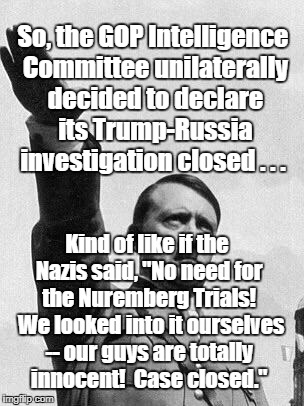 Hitler | So, the GOP Intelligence Committee unilaterally decided to declare its Trump-Russia investigation closed . . . Kind of like if the Nazis said, "No need for the Nuremberg Trials!  We looked into it ourselves -- our guys are totally innocent!  Case closed." | image tagged in hitler | made w/ Imgflip meme maker