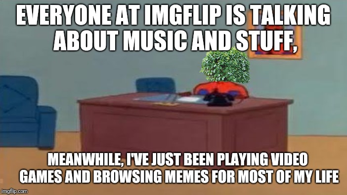 EVERYONE AT IMGFLIP IS TALKING ABOUT MUSIC AND STUFF, MEANWHILE, I'VE JUST BEEN PLAYING VIDEO GAMES AND BROWSING MEMES FOR MOST OF MY LIFE | made w/ Imgflip meme maker