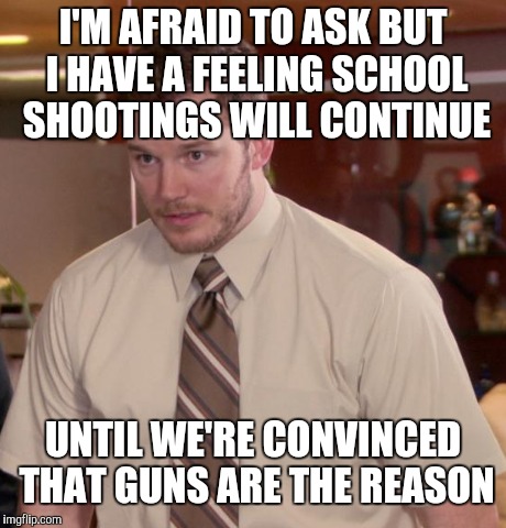 I'M AFRAID TO ASK BUT I HAVE A FEELING SCHOOL SHOOTINGS WILL CONTINUE UNTIL WE'RE CONVINCED THAT GUNS ARE THE REASON | made w/ Imgflip meme maker