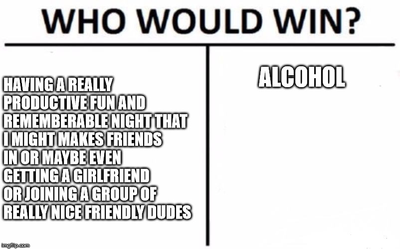 Who Would Win? | HAVING A REALLY PRODUCTIVE FUN AND REMEMBERABLE NIGHT THAT I MIGHT MAKES FRIENDS IN OR MAYBE EVEN GETTING A GIRLFRIEND OR JOINING A GROUP OF REALLY NICE FRIENDLY DUDES; ALCOHOL | image tagged in memes,who would win | made w/ Imgflip meme maker
