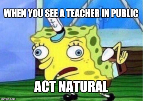Mocking Spongebob Meme | WHEN YOU SEE A TEACHER IN PUBLIC; ACT NATURAL | image tagged in memes,mocking spongebob | made w/ Imgflip meme maker