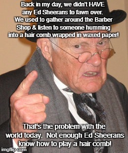 Back In My Day Meme | Back in my day, we didn't HAVE any Ed Sheerans to fawn over.  We used to gather around the Barber Shop & listen to someone humming into a hair comb wrapped in waxed paper! That's the problem with the world today.  Not enough Ed Sheerans know how to play a hair comb! | image tagged in memes,back in my day | made w/ Imgflip meme maker