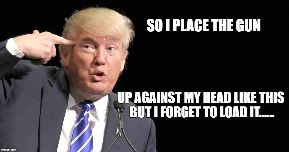 SO I PLACE THE GUN; UP AGAINST MY HEAD LIKE THIS BUT I FORGET TO LOAD IT...... | image tagged in trump | made w/ Imgflip meme maker