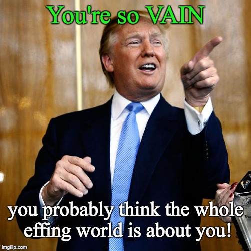 Trump you're so vain . . . | You're so VAIN; you probably think the whole effing world is about you! | image tagged in trump,trump so vain,you're so vain | made w/ Imgflip meme maker