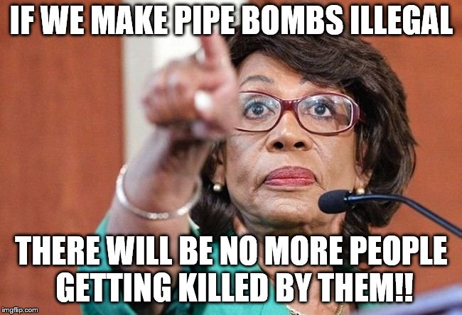 dumbass maxine waters | IF WE MAKE PIPE BOMBS ILLEGAL; THERE WILL BE NO MORE PEOPLE GETTING KILLED BY THEM!! | image tagged in dumbass maxine waters | made w/ Imgflip meme maker