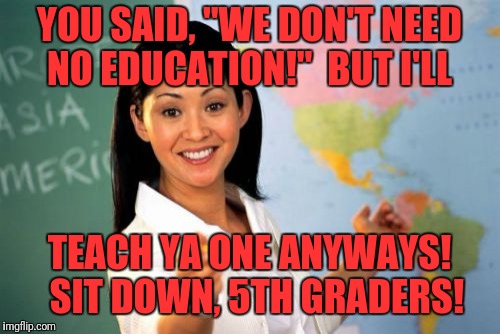 Unhelpful High School Teacher Meme | YOU SAID, "WE DON'T NEED NO EDUCATION!"  BUT I'LL; TEACH YA ONE ANYWAYS!  SIT DOWN, 5TH GRADERS! | image tagged in memes,unhelpful high school teacher | made w/ Imgflip meme maker