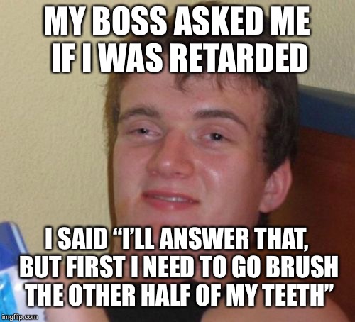 10 Guy Meme | MY BOSS ASKED ME IF I WAS RETARDED; I SAID “I’LL ANSWER THAT, BUT FIRST I NEED TO GO BRUSH THE OTHER HALF OF MY TEETH” | image tagged in memes,10 guy | made w/ Imgflip meme maker