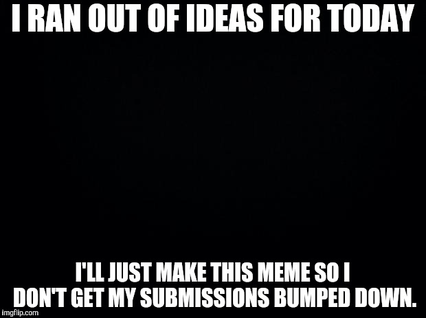 Black background | I RAN OUT OF IDEAS FOR TODAY; I'LL JUST MAKE THIS MEME SO I DON'T GET MY SUBMISSIONS BUMPED DOWN. | image tagged in black background | made w/ Imgflip meme maker
