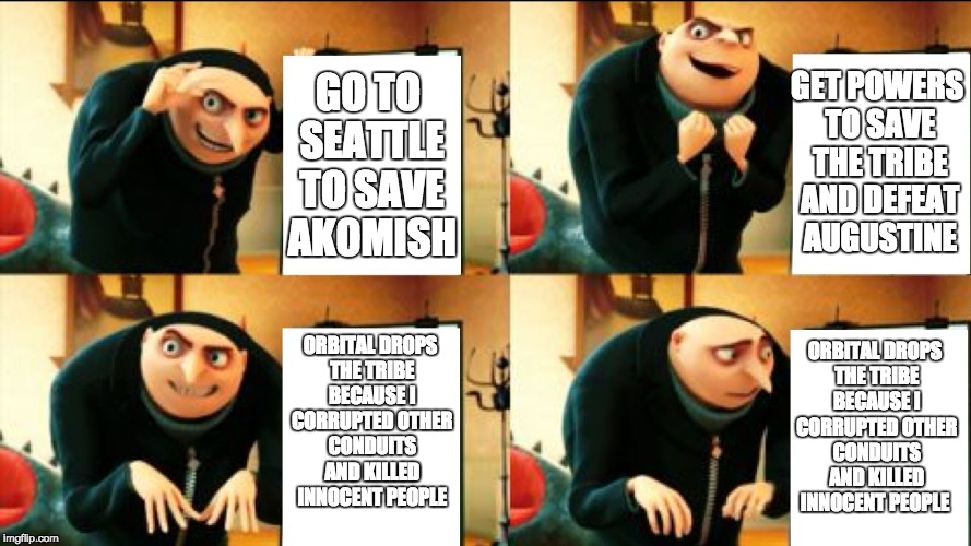 Second Son Evil Karma in a Nutshell | GET POWERS TO SAVE THE TRIBE AND DEFEAT AUGUSTINE; GO TO SEATTLE TO SAVE AKOMISH; ORBITAL DROPS THE TRIBE BECAUSE I CORRUPTED OTHER CONDUITS AND KILLED INNOCENT PEOPLE; ORBITAL DROPS THE TRIBE BECAUSE I CORRUPTED OTHER CONDUITS AND KILLED INNOCENT PEOPLE | image tagged in gru diabolical plan fail,delsinrowe,infamoussecondson,infamous,videogames | made w/ Imgflip meme maker