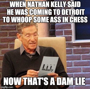 Maury Lie Detector Meme | WHEN NATHAN KELLY SAID HE WAS COMING TO DETROIT TO WHOOP SOME ASS IN CHESS; NOW THAT'S A DAM LIE | image tagged in memes,maury lie detector | made w/ Imgflip meme maker