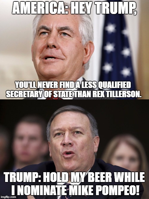 Hold my beer... | AMERICA: HEY TRUMP, YOU'LL NEVER FIND A LESS QUALIFIED SECRETARY OF STATE THAN REX TILLERSON. TRUMP: HOLD MY BEER WHILE I NOMINATE MIKE POMPEO! | image tagged in trump,rex tillerson,trump cabinet | made w/ Imgflip meme maker
