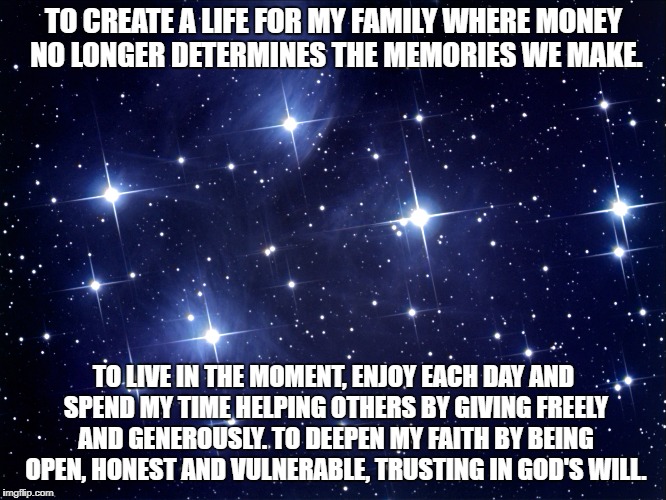 Mission statement | TO CREATE A LIFE FOR MY FAMILY WHERE MONEY NO LONGER DETERMINES THE MEMORIES WE MAKE. TO LIVE IN THE MOMENT, ENJOY EACH DAY AND SPEND MY TIME HELPING OTHERS BY GIVING FREELY AND GENEROUSLY. TO DEEPEN MY FAITH BY BEING OPEN, HONEST AND VULNERABLE, TRUSTING IN GOD'S WILL. | image tagged in corporations | made w/ Imgflip meme maker