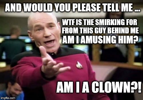 Picard Wtf | AND WOULD YOU PLEASE TELL ME ... WTF IS THE SMIRKING FOR FROM THIS GUY BEHIND ME; AM I AMUSING HIM? AM I A CLOWN?! | image tagged in memes,picard wtf,clown,wtf,goodfellas | made w/ Imgflip meme maker