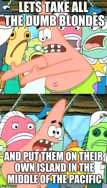 Put It Somewhere Else Patrick Meme | LETS TAKE ALL THE DUMB BLONDES; AND PUT THEM ON THEIR OWN ISLAND IN THE MIDDLE OF THE PACIFIC | image tagged in memes,put it somewhere else patrick | made w/ Imgflip meme maker