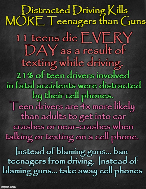 Distracted Driving Kills More Teenagers than School Shooters | Distracted Driving Kills MORE Teenagers than Guns; 11 teens die EVERY DAY as a result of texting while driving. 21% of teen drivers involved in fatal accidents were distracted by their cell phones. Teen drivers are 4x more likely than adults to get into car crashes or near-crashes when talking or texting on a cell phone. Instead of blaming guns... ban teenagers from driving.  Instead of blaming guns... take away cell phones | image tagged in texting kills,ban teenagers from driving,ban cell phones from teenagers,space gal from the future of yesterday  with background | made w/ Imgflip meme maker