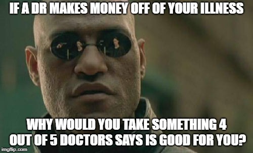 Matrix Morpheus Meme | IF A DR MAKES MONEY OFF OF YOUR ILLNESS; WHY WOULD YOU TAKE SOMETHING 4 OUT OF 5 DOCTORS SAYS IS GOOD FOR YOU? | image tagged in memes,matrix morpheus | made w/ Imgflip meme maker