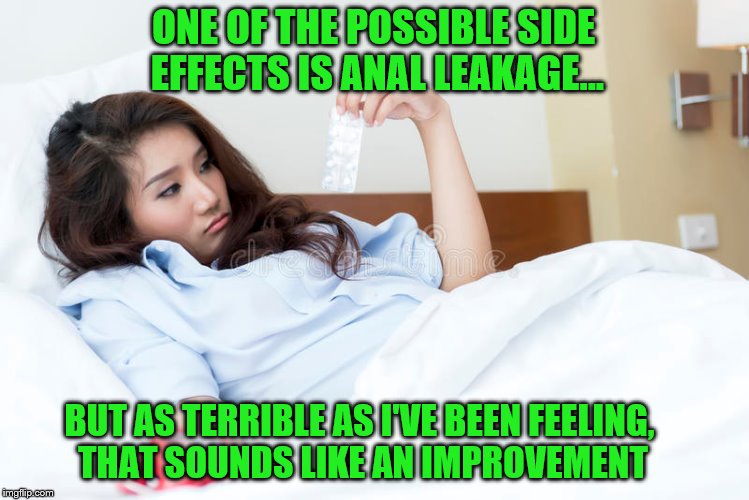 ONE OF THE POSSIBLE SIDE EFFECTS IS ANAL LEAKAGE... BUT AS TERRIBLE AS I'VE BEEN FEELING, THAT SOUNDS LIKE AN IMPROVEMENT | made w/ Imgflip meme maker