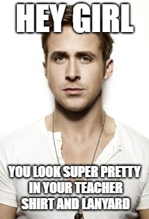 Ryan Gosling Meme | HEY GIRL; YOU LOOK SUPER PRETTY IN YOUR TEACHER SHIRT AND LANYARD | image tagged in memes,ryan gosling | made w/ Imgflip meme maker