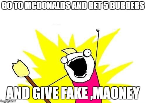 X All The Y | GO TO MCDONALDS AND GET 5 BURGERS; AND GIVE FAKE ,MAONEY | image tagged in memes,x all the y | made w/ Imgflip meme maker