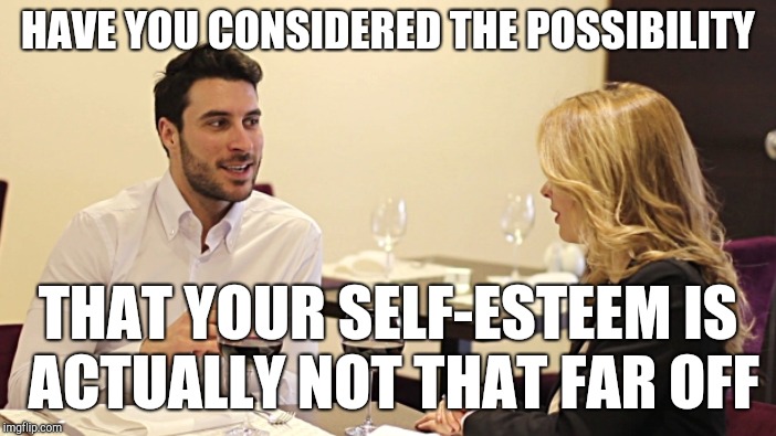 HAVE YOU CONSIDERED THE POSSIBILITY THAT YOUR SELF-ESTEEM IS ACTUALLY NOT THAT FAR OFF | made w/ Imgflip meme maker