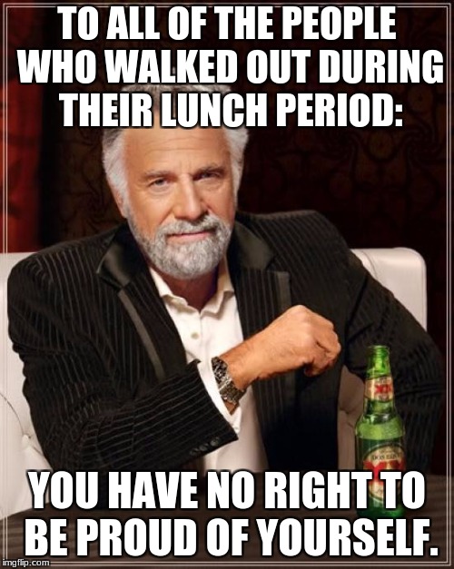 The Most Interesting Man In The World Meme | TO ALL OF THE PEOPLE WHO WALKED OUT DURING THEIR LUNCH PERIOD:; YOU HAVE NO RIGHT TO BE PROUD OF YOURSELF. | image tagged in memes,the most interesting man in the world | made w/ Imgflip meme maker