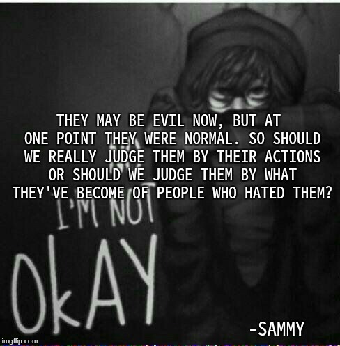 THEY MAY BE EVIL NOW, BUT AT ONE POINT THEY WERE NORMAL. SO SHOULD WE REALLY JUDGE THEM BY THEIR ACTIONS OR SHOULD WE JUDGE THEM BY WHAT THEY'VE BECOME OF PEOPLE WHO HATED THEM? -SAMMY | made w/ Imgflip meme maker