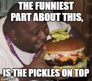 weird-fat-man-eating-burger | THE FUNNIEST PART ABOUT THIS, IS THE PICKLES ON TOP | image tagged in weird-fat-man-eating-burger | made w/ Imgflip meme maker