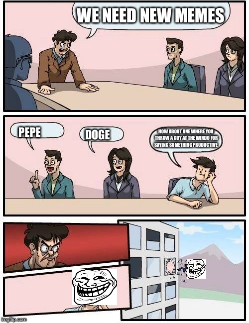 Boardroom Meeting Suggestion Meme | WE NEED NEW MEMES; HOW ABOUT ONE WHERE YOU THROW A GUY AT THE WINDO FOR SAYING SOMETHING PRODUCTIVE; PEPE; DOGE | image tagged in memes,boardroom meeting suggestion | made w/ Imgflip meme maker