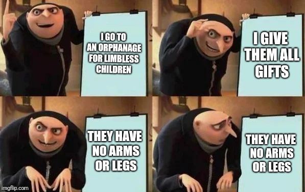 Gru's Plan | I GO TO AN ORPHANAGE FOR LIMBLESS CHILDREN; I GIVE THEM ALL GIFTS; THEY HAVE NO ARMS OR LEGS; THEY HAVE NO ARMS OR LEGS | image tagged in gru's plan | made w/ Imgflip meme maker
