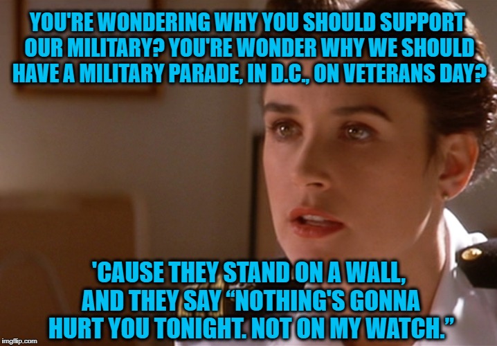 Jo Galloway answers the criticisms over President Trump wanting to hold a parade honoring OUR military personnel on Veterans Day | YOU'RE WONDERING WHY YOU SHOULD SUPPORT OUR MILITARY? YOU'RE WONDER WHY WE SHOULD HAVE A MILITARY PARADE, IN D.C., ON VETERANS DAY? 'CAUSE THEY STAND ON A WALL, AND THEY SAY “NOTHING'S GONNA HURT YOU TONIGHT. NOT ON MY WATCH.” | image tagged in jo galloway,memes,donald trump approves,liberals vs conservatives,veterans day,american politics | made w/ Imgflip meme maker